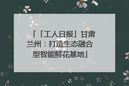 「工人日报」甘肃兰州：打造生态融合型智能鲜花基地