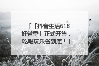 「抖音生活618好省季」正式开售，吃喝玩乐省到底！