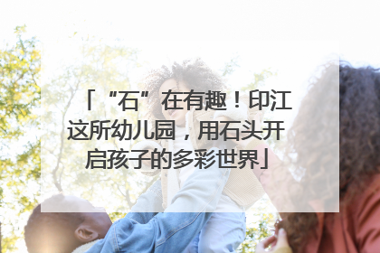 “石”在有趣！印江这所幼儿园，用石头开启孩子的多彩世界
