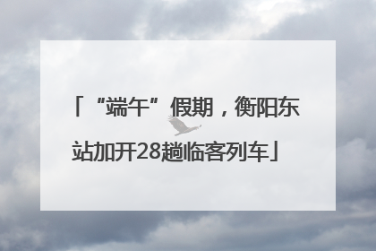“端午”假期，衡阳东站加开28趟临客列车