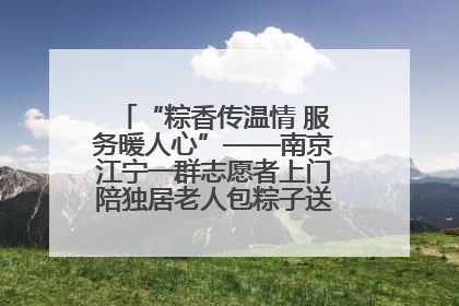“粽香传温情 服务暖人心”——南京江宁一群志愿者上门陪独居老人包粽子送去节日的欢乐