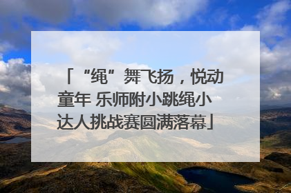“绳”舞飞扬，悦动童年 乐师附小跳绳小达人挑战赛圆满落幕