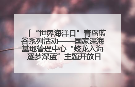 “世界海洋日”青岛蓝谷系列活动——国家深海基地管理中心“蛟龙入海 逐梦深蓝”主题开放日活动成功举办