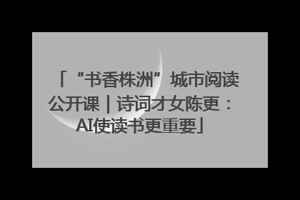 “书香株洲”城市阅读公开课｜诗词才女陈更：AI使读书更重要