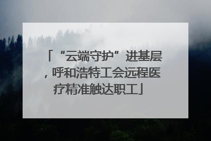 “云端守护”进基层，呼和浩特工会远程医疗精准触达职工
