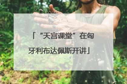 “天宫课堂”在匈牙利布达佩斯开讲