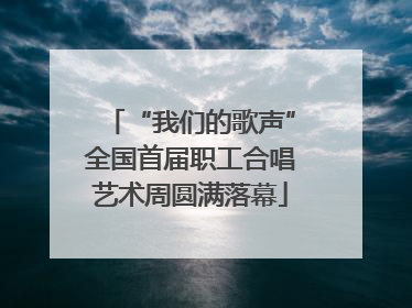 “我们的歌声”全国首届职工合唱艺术周圆满落幕