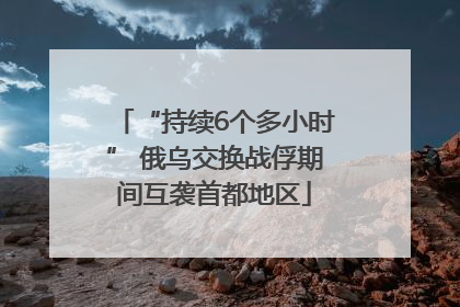 “持续6个多小时” 俄乌交换战俘期间互袭首都地区