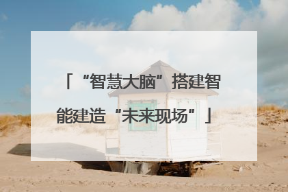 “智慧大脑”搭建智能建造“未来现场”