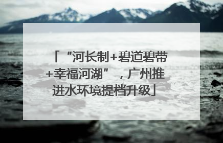 “河长制+碧道碧带+幸福河湖”，广州推进水环境提档升级