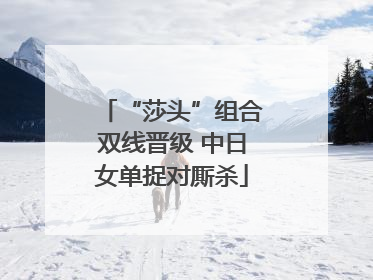 “莎头”组合双线晋级 中日女单捉对厮杀