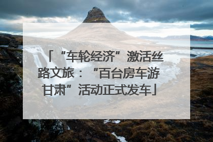 “车轮经济”激活丝路文旅：“百台房车游甘肃”活动正式发车