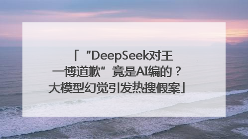“DeepSeek对王一博道歉”竟是AI编的？大模型幻觉引发热搜假案