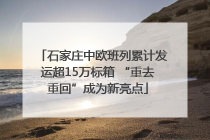石家庄中欧班列累计发运超15万标箱 “重去重回”成为新亮点