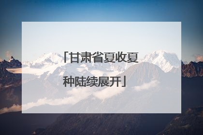 甘肃省夏收夏种陆续展开