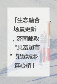 生态融合 场景更新，济南邮政“共富超市”架起城乡连心桥