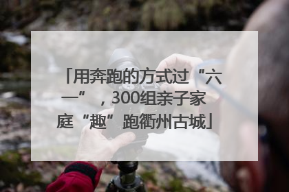 用奔跑的方式过“六一”，300组亲子家庭“趣”跑衢州古城