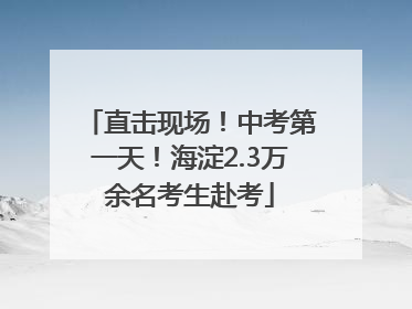 直击现场！中考第一天！海淀2.3万余名考生赴考
