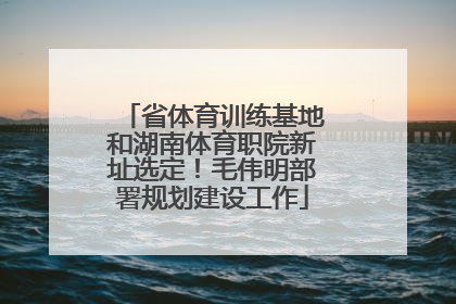 省体育训练基地和湖南体育职院新址选定！毛伟明部署规划建设工作