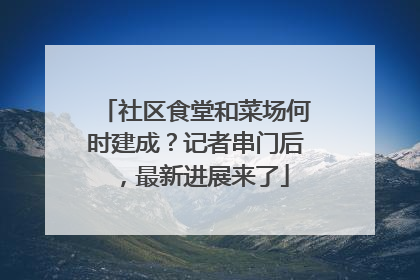 社区食堂和菜场何时建成？记者串门后，最新进展来了