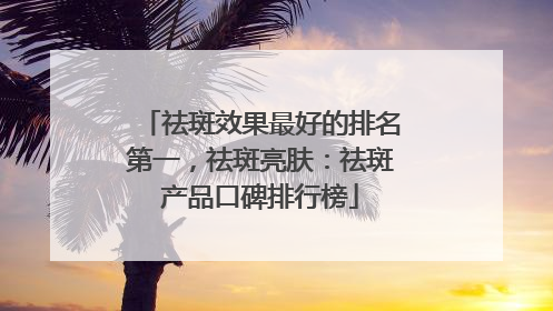 祛斑效果最好的排名第一，祛斑亮肤：祛斑产品口碑排行榜
