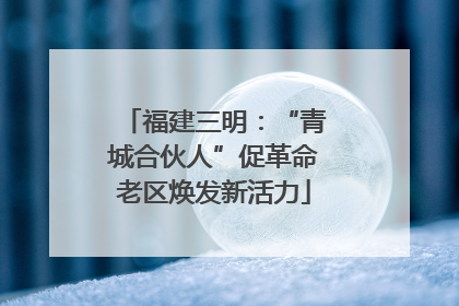 福建三明：“青城合伙人”促革命老区焕发新活力