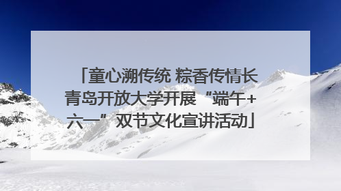童心溯传统 粽香传情长青岛开放大学开展“端午+六一”双节文化宣讲活动