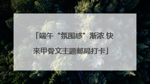 端午“氛围感”渐浓 快来甲骨文主题邮局打卡