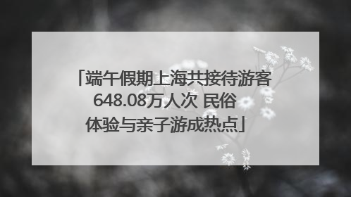 端午假期上海共接待游客648.08万人次 民俗体验与亲子游成热点
