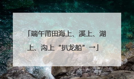 端午莆田海上、溪上、湖上、沟上“扒龙船”→