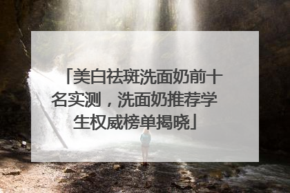 美白祛斑洗面奶前十名实测，洗面奶推荐学生权威榜单揭晓