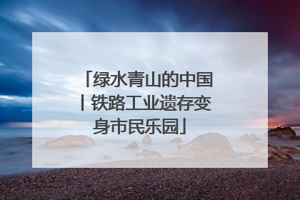 绿水青山的中国丨铁路工业遗存变身市民乐园
