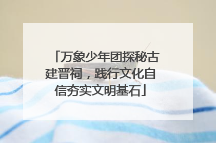 万象少年团探秘古建晋祠，践行文化自信夯实文明基石