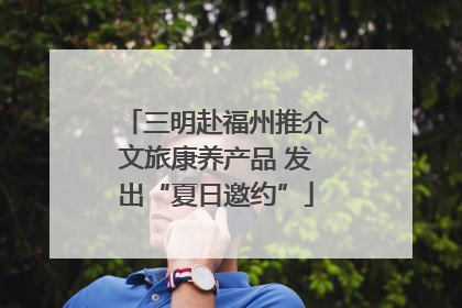 三明赴福州推介文旅康养产品 发出“夏日邀约”