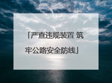 严查违规装置 筑牢公路安全防线