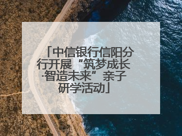 中信银行信阳分行开展“筑梦成长·智造未来”亲子研学活动
