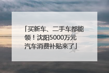 买新车、二手车都能领！沈阳5000万元汽车消费补贴来了