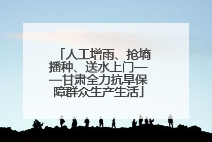 人工增雨、抢墒播种、送水上门——甘肃全力抗旱保障群众生产生活