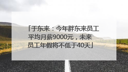 于东来：今年胖东来员工平均月薪9000元，未来员工年假将不低于40天