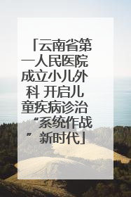 云南省第一人民医院成立小儿外科 开启儿童疾病诊治“系统作战”新时代