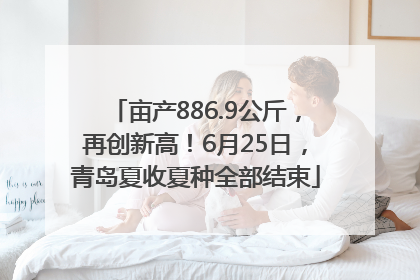亩产886.9公斤，再创新高！6月25日，青岛夏收夏种全部结束