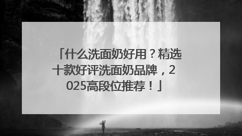 什么洗面奶好用？精选十款好评洗面奶品牌，2025高段位推荐！