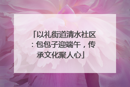 以礼街道清水社区：包包子迎端午，传承文化聚人心