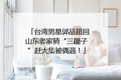 台湾男星郭品超回山东老家骑“三蹦子”赶大集被偶遇！