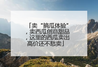 卖“摘瓜体验”，卖西瓜创意甜品，这里的西瓜卖出高价还不愁卖