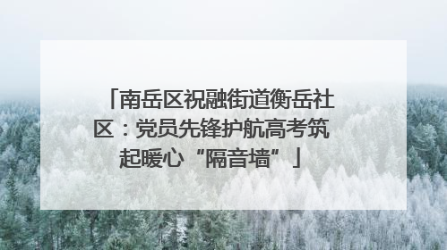 南岳区祝融街道衡岳社区：党员先锋护航高考筑起暖心“隔音墙”