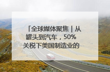 全球媒体聚焦｜从罐头到汽车，50%关税下美国制造业的“生死劫”