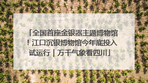 全国首座金银器主题博物馆！江口沉银博物馆今年底投入试运行｜万千气象看四川