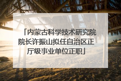 内蒙古科学技术研究院院长许振山拟任自治区正厅级事业单位正职