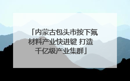 内蒙古包头市按下氟材料产业快进键 打造千亿级产业集群